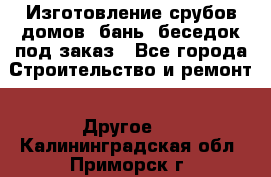 Изготовление срубов домов, бань, беседок под заказ - Все города Строительство и ремонт » Другое   . Калининградская обл.,Приморск г.